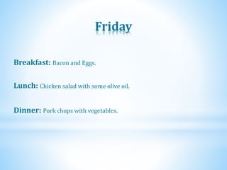 Friday
Dinner: Pork chops with vegetables.
Lunch: Chicken salad with some olive oil.
Breakfast: Bacon and Eggs.
 