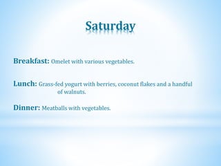 Saturday
Dinner: Meatballs with vegetables.
Lunch: Grass-fed yogurt with berries, coconut flakes and a handful
of walnuts.
Breakfast: Omelet with various vegetables.
 
