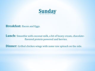 Sunday
Dinner: Grilled chicken wings with some raw spinach on the side.
Lunch: Smoothie with coconut milk, a bit of heavy cream, chocolate-
flavored protein powered and berries.
Breakfast: Bacon and Eggs.
 