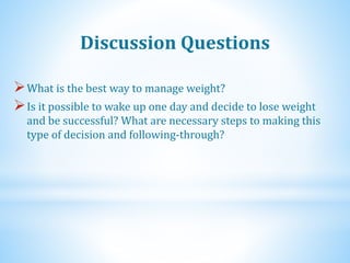What is the best way to manage weight?
Is it possible to wake up one day and decide to lose weight
and be successful? What are necessary steps to making this
type of decision and following-through?
Discussion Questions
 