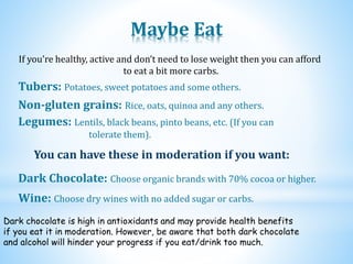 Maybe Eat
Legumes: Lentils, black beans, pinto beans, etc. (If you can
tolerate them).
Non-gluten grains: Rice, oats, quinoa and any others.
Tubers: Potatoes, sweet potatoes and some others.
If you’re healthy, active and don’t need to lose weight then you can afford
to eat a bit more carbs.
You can have these in moderation if you want:
Dark Chocolate: Choose organic brands with 70% cocoa or higher.
Wine: Choose dry wines with no added sugar or carbs.
Dark chocolate is high in antioxidants and may provide health benefits
if you eat it in moderation. However, be aware that both dark chocolate
and alcohol will hinder your progress if you eat/drink too much.
 