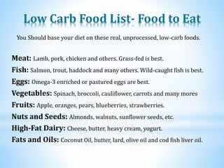 Low Carb Food List- Food to Eat
Eggs: Omega-3 enriched or pastured eggs are best.
Fish: Salmon, trout, haddock and many others. Wild-caught fish is best.
Meat: Lamb, pork, chicken and others. Grass-fed is best.
You Should base your diet on these real, unprocessed, low-carb foods.
Fruits: Apple, oranges, pears, blueberries, strawberries.
Nuts and Seeds: Almonds, walnuts, sunflower seeds, etc.
Vegetables: Spinach, broccoli, cauliflower, carrots and many mores
High-Fat Dairy: Cheese, butter, heavy cream, yogurt.
Fats and Oils: Coconut Oil, butter, lard, olive oil and cod fish liver oil.
 