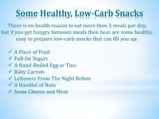 Some Healthy, Low-Carb Snacks
 A Piece of Fruit
 Full-fat Yogurt
 A Hand-Boiled Egg or Two
 Baby Carrots
 Leftovers From The Night Before
 A Handful of Nuts
 Some Cheese and Meat
There is no health reason to eat more then 3 meals par day,
but if you get hungry between meals then hear are some healthy,
easy to prepare low-carb snacks that can fill you up:
 