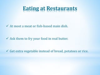 Eating at Restaurants
 At most a meat or fish-based main dish.
 Ask them to fry your food in real butter.
 Get extra vegetable instead of bread, potatoes or rice.
 