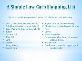 A Simple Low-Carb Shopping List
 Meat (lamb, pork, chicken, bacon)
 Fish (Fatty fish like salmon is best)
 Eggs (Pastured, Omega-3 enriched)
 Butter
 Coconut Oil
 Olive Oil
 Lard
 Cheese
 Heavy Cream
 Sour Cream
 Yogurt (full-fat, unsweetened)
 Blueberries (can be bought frozen)
 Nuts
 Olives
 Fresh vegetable
 Frozen vegetable: broccoli, carrots,
various mixes.
 Salsa sauce
 Condiments: sea salt, pepper, garlic,
mustard, etc.
Try to choose the least processed option that still fits into your price rang.
 