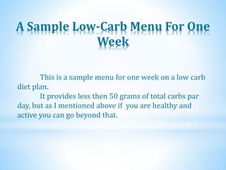 A Sample Low-Carb Menu For One
Week
This is a sample menu for one week on a low carb
diet plan.
It provides less then 50 grams of total carbs par
day, but as I mentioned above if you are healthy and
active you can go beyond that.
 