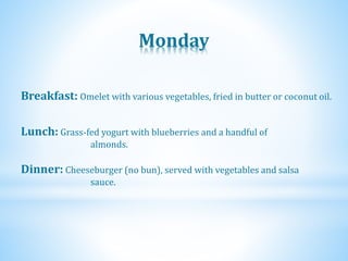 Monday
Dinner: Cheeseburger (no bun), served with vegetables and salsa
sauce.
Lunch: Grass-fed yogurt with blueberries and a handful of
almonds.
Breakfast: Omelet with various vegetables, fried in butter or coconut oil.
 
