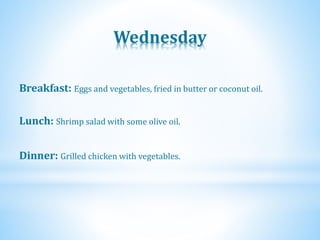 Wednesday
Dinner: Grilled chicken with vegetables.
Lunch: Shrimp salad with some olive oil.
Breakfast: Eggs and vegetables, fried in butter or coconut oil.
 