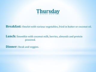 Thursday
Dinner: Steak and veggies.
Lunch: Smoothie with coconut milk, berries, almonds and protein
powered.
Breakfast: Omelet with various vegetables, fried in butter or coconut oil.
 