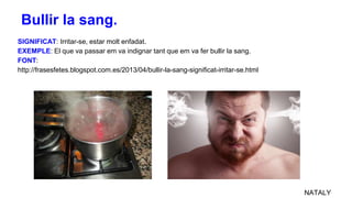 SIGNIFICAT: Irritar-se, estar molt enfadat.
EXEMPLE: El que va passar em va indignar tant que em va fer bullir la sang.
FONT:
http://frasesfetes.blogspot.com.es/2013/04/bullir-la-sang-significat-irritar-se.html
NATALY
Bullir la sang.
 