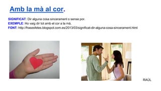 SIGNIFICAT: Dir alguna cosa sincerament o sense por.
EXEMPLE: Ho vaig dir tot amb el cor a la mà.
FONT: http://frasesfetes.blogspot.com.es/2013/03/significat-dir-alguna-cosa-sincerament.html
RAÚL
Amb la mà al cor.
 