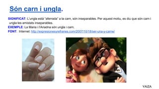 SIGNIFICAT: L’ungla està “aferrada” a la carn, són inseparables. Per aquest motiu, es diu que són carn i
ungla les amistats inseparables.
EXEMPLE: La Maria i l’Ariadna són ungla i carn.
FONT: Internet: http://expresionesyrefranes.com/2007/10/18/ser-una-y-carne/
YAIZA
Són carn i ungla.
 