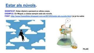 SIGNIFICAT: Estar distret o pensant en altres coses.
EXEMPLE: En Miquel, a classe sempre està als núvols.
FONT: http://www.frasesfetes.blogspot.com.es/2013/03/estar-als-nuvols.html i jo ja ho sabia
PILAR
Estar als núvols.
 