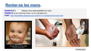 SIGNIFICAT: Defugir-ne la responsabilitat d'un acte.
EXEMPLE:Jo em rento les mans, no en vull sebre res.
FONT: http://frasesfetes.blogspot.com.es/2011/11/renetarse-les-mans.html
FERNANDO
Rentar-se les mans.
 