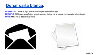 SIGNIFICAT: Deixar a algú tota la llibertat per fer el que vulgui.
EXEMPLE: N’Alex és tan eficient que el seu cap li dóna carta blanca per negociar el contracte.
FONT: M’ho ha la dit la meva mare.
MARTA
Donar carta blanca.
 