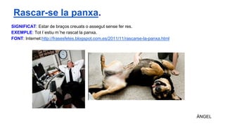 SIGNIFICAT: Estar de braços creuats o assegut sense fer res.
EXEMPLE: Tot l´estiu m´he rascat la panxa.
FONT: Internet:http://frasesfetes.blogspot.com.es/2011/11/rascarse-la-panxa.html
ÁNGEL
Rascar-se la panxa.
 
