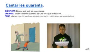 SIGNIFICAT: Renyar algú o dir les coses clares.
EXEMPLE: Li van cantar les quaranta per una cosa que no havia fet.
FONT: Internet: http://frasesfetes.blogspot.com.es/2011/11/cantar-les-quaranta.html
ANA
Cantar les quaranta.
 