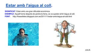 SIGNIFICAT: Estar amb una gran dificultat econòmica.
EXEMPLE: Aquell home després de perdre la feina, es va quedar amb l’aigua al coll.
FONT: http://frasesfetes.blogspot.com.es/2011/11/estar-amb-laigua-al-coll.html
JULIA
Estar amb l'aigua al coll.
 