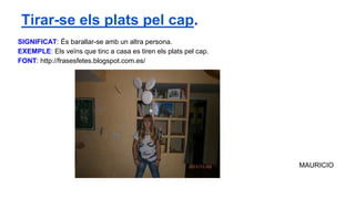 SIGNIFICAT: És barallar-se amb un altra persona.
EXEMPLE: Els veïns que tinc a casa es tiren els plats pel cap.
FONT: http://frasesfetes.blogspot.com.es/
MAURICIO
Tirar-se els plats pel cap.
 