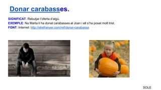 SIGNIFICAT: Rebutjar l’oferta d’algú.
EXEMPLE: Na Marta li ha donat carabasses al Joan i ell s’ha posat molt trist.
FONT: Internet: http://elrefranyer.com/ref/donar-carabassa
SOLE
Donar carabasses.
 