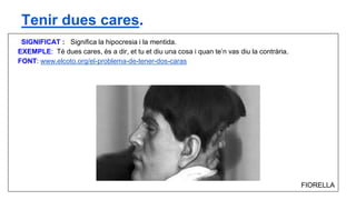 SIGNIFICAT : Significa la hipocresia i la mentida.
EXEMPLE: Té dues cares, és a dir, et tu et diu una cosa i quan te’n vas diu la contrària.
FONT: www.elcoto.org/el-problema-de-tener-dos-caras
FIORELLA
Tenir dues cares.
 