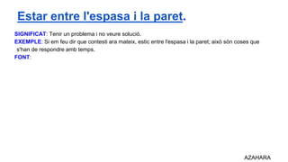SIGNIFICAT: Tenir un problema i no veure solució.
EXEMPLE: Si em feu dir que contesti ara mateix, estic entre l'espasa i la paret; això són coses que
s'han de respondre amb temps.
FONT:
AZAHARA
Estar entre l'espasa i la paret.
 