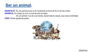 SIGNIFICAT: És una persona que no té miraments a l’hora de fer i/o dir les coses.
EXEMPLE: En Josep va com un animal amb el cotxe.
És un animal, li va dir a la mestra, davant tota la classe, que anava molt lletja.
FONT: M’han ajudat els pares.
ARANTXA
Ser un animal.
 