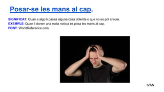 SIGNIFICAT: Quan a algú li passa alguna cosa dolenta o que no es pot creure.
EXEMPLE: Quan li donen una mala noticia es posa les mans al cap.
FONT: WorldReference.com
IVÁN
Posar-se les mans al cap.
 