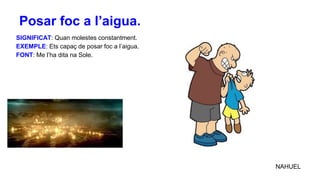 SIGNIFICAT: Quan molestes constantment.
EXEMPLE: Ets capaç de posar foc a l’aigua.
FONT: Me l’ha dita na Sole.
NAHUEL
Posar foc a l’aigua.
 