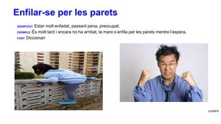 SIGNIFICAT: Estar molt enfadat, passant pena, preocupat.
EXEMPLE: És molt tard i encara no ha arribat, la mare s’enfila per les parets mentre l’espera.
FONT: Diccionari
JUANPA
Enfilar-se per les parets
 