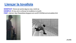 SIGNIFICAT: Donar per perdut alguna cosa, rendir-se.
EXEMPLE: El meu amic va llençar la tovallola en el partit.
FONT: Internet: http://frasesfetes.blogspot.com.es/2013/04/llencar-la-tovallola.html
JAUME
Llençar la tovallola
 