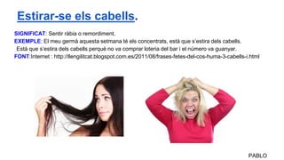 SIGNIFICAT: Sentir ràbia o remordiment.
EXEMPLE: El meu germà aquesta setmana té els concentrats, està que s’estira dels cabells.
Està que s’estira dels cabells perquè no va comprar loteria del bar i el número va guanyar.
FONT:Internet : http://llengilitcat.blogspot.com.es/2011/08/frases-fetes-del-cos-huma-3-cabells-i.html
PABLO
Estirar-se els cabells.
 