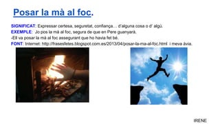 SIGNIFICAT: Expressar certesa, seguretat, confiança… d’alguna cosa o d’ algú.
EXEMPLE: Jo pos la mà al foc, segura de que en Pere guanyarà.
-Ell va posar la mà al foc assegurant que ho havia fet bé.
FONT: Internet: http://frasesfetes.blogspot.com.es/2013/04/posar-la-ma-al-foc.html i meva àvia.
IRENE
Posar la mà al foc.
 