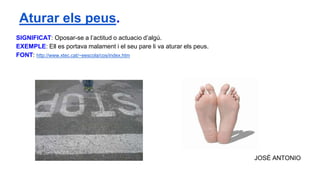 SIGNIFICAT: Oposar-se a l’actitud o actuacio d’algú.
EXEMPLE: Ell es portava malament i el seu pare li va aturar els peus.
FONT: http://www.xtec.cat/~eescola/cos/index.htm
JOSÉ ANTONIO
Aturar els peus.
 