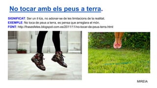 SIGNIFICAT: Ser un il·lús, no adonar-se de les limitacions de la realitat.
EXEMPLE: No toca de peus a terra, es pensa que arreglara el món.
FONT: http://frasesfetes.blogspot.com.es/2011/11/no-tocar-de-peus-terra.html
MIREIA
No tocar amb els peus a terra.
 