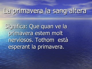 La primavera la sang altera Significa: Que quan ve la primavera estem molt nerviosos. Tothom  està esperant la primavera.  