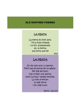 ELS NOSTRES POEMES
LA MENTA
La menta és molt sana.
Té la fulla ovalada
i la flor acampanada.
Ai, la menta,
que bona que és!
IAN
LA MENTA
Un dia vam anar a caminar,
Però mal de panxa em va agafar.
Pel mig del bosc,
vam trobar una planta,
molt curiosa i també verdosa.
La vam arrencar,
la vaig olorar
i em vaig curar.
IRMA i SALVA
 