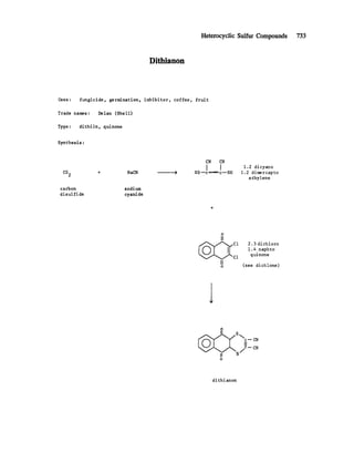 Heterocyclic Sulfur Compounds 733
Dithianon
Uses: fungicide, germination, inhibitor, coffee,
Trade names : Delan (Shell)
Type : dithiin, quinone
fruit
Synthesis :
CS 2 +
carbon
disulfide
NaCN
sodium
cyanide
CN CN
I !HSnc-~-~ c--SH
1.2 dicyano
1.2 dimercapto
e thy iene
o
II
Cl
II
o
2.3 dichloro
1.4 naphto
quinone
(see dichlone)
o
II'~ s/ CN
o
di th ian on
 