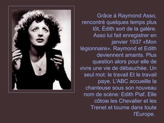Grâce à Raymond Asso, rencontré quelques temps plus tôt, Édith sort de la galère. Asso lui fait enregistrer en janvier 1937 «Mon légionnaire». Raymond et Edith deviennent amants. Plus question alors pour elle de vivre une vie de débauchée. Un seul mot: le travail Et le travail paye. L'ABC accueille la chanteuse sous son nouveau nom de scène: Edith Piaf. Elle côtoie les Chevalier et les Trenet et tourne dans toute l'Europe.   