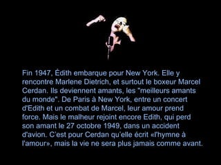 Fin 1947, Édith embarque pour New York. Elle y rencontre Marlene Dietrich, et surtout le boxeur Marcel Cerdan. Ils deviennent amants, les "meilleurs amants du monde". De Paris à New York, entre un concert d'Edith et un combat de Marcel, leur amour prend force. Mais le malheur rejoint encore Edith, qui perd son amant le 27 octobre 1949, dans un accident d'avion. C’est pour Cerdan qu’elle écrit «l'hymne à l'amour», mais la vie ne sera plus jamais comme avant.   