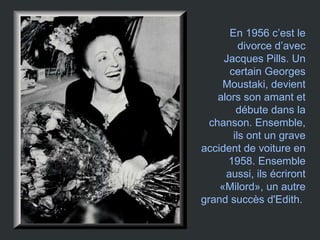 En 1956 c’est le divorce d’avec Jacques Pills. Un certain Georges Moustaki, devient alors son amant et débute dans la chanson. Ensemble, ils ont un grave accident de voiture en 1958. Ensemble aussi, ils écriront «Milord», un autre grand succès d'Edith.   