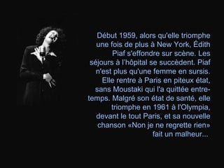 Début 1959, alors qu'elle triomphe une fois de plus à New York, Édith Piaf s'effondre sur scène. Les séjours à l’hôpital se succèdent. Piaf n'est plus qu'une femme en sursis. Elle rentre à Paris en piteux état, sans Moustaki qui l'a quittée entre-temps. Malgré son état de santé, elle triomphe en 1961 à l'Olympia, devant le tout Paris, et sa nouvelle chanson «Non je ne regrette rien» fait un malheur...   