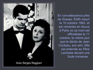 Avec Serges Reggiani En convalescence près de Grasse, Édith meurt le 10 octobre 1963, et est ramenée en douce à Paris où sa mort est officialisée le 11 octobre, le même jour que le décès de Jean Cocteau, son ami. Elle est enterrée au Père Lachaise devant une foule immense.  