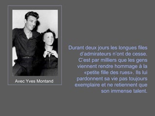 Avec Yves Montand Durant deux jours les longues files d’admirateurs n’ont de cesse. C’est par milliers que les gens viennent rendre hommage à la «petite fille des rues». Ils lui pardonnent sa vie pas toujours exemplaire et ne retiennent que son immense talent. 