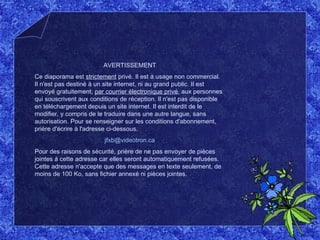 AVERTISSEMENT Ce diaporama est  strictement  privé. Il est à usage non commercial. Il n'est pas destiné à un site internet, ni au grand public. Il est envoyé gratuitement,  par courrier électronique privé , aux personnes qui souscrivent aux conditions de réception. Il n'est pas disponible en téléchargement depuis un site internet. Il est interdit de le modifier, y compris de le traduire dans une autre langue, sans autorisation. Pour se renseigner sur les conditions d'abonnement, prière d'écrire à l'adresse ci-dessous. [email_address] Pour des raisons de sécurité, prière de ne pas envoyer de pièces jointes à cette adresse car elles seront automatiquement refusées. Cette adresse n'accepte que des messages en texte seulement, de moins de 100 Ko, sans fichier annexé ni pièces jointes. 