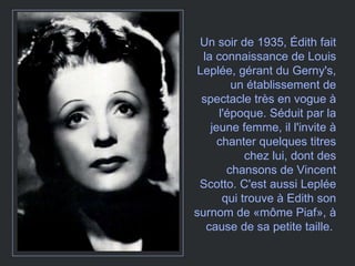 Un soir de 1935, Édith fait la connaissance de Louis Leplée, gérant du Gerny's, un établissement de spectacle très en vogue à l'époque. Séduit par la jeune femme, il l'invite à chanter quelques titres chez lui, dont des chansons de Vincent Scotto. C'est aussi Leplée qui trouve à Edith son surnom de «môme Piaf», à cause de sa petite taille.  