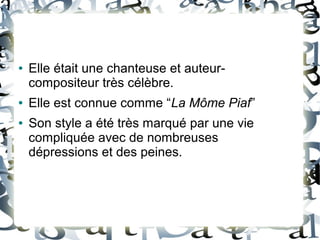 ● Elle était une chanteuse et auteur-
compositeur très célèbre.
● Elle est connue comme “La Môme Piaf”
● Son style a été très marqué par une vie
compliquée avec de nombreuses
dépressions et des peines.