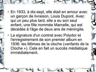 ● En 1933, à dix-sept, elle était en amour avec
un garçon de livraison, Louis Dupont. Avec
qui un peu plus tard, elle a eu son seul
enfant, une fille nommée Marcelle, qui est
décédée à l'âge de deux ans de méningite.
● La signature d'un contrat avec Polydor et
l'enregistrement de son premier album en
1936: les Mômes de la cloche («enfants de la
Cloche »). Cela en fait un succès médiatique
immédiatement.
