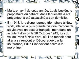 ● Mais, en avril de cette année, Louis Leplée, le
propriétaire du cabaret dans lequel elle a été
présentée, a été assassiné à son domicile.
● En 1948, lors d'une tournée triomphale à New
York, elle vit la plus grande histoire d'amour de
sa vie avec un boxeur français, mort dans un
accident d'avion le 28 Octobre 1949, lors du
vol de Paris à New York, où il se rendait pour
aller à sa rencontre. Découragée par la
souffrance, Édith Piaf devient accro à la
morphine.