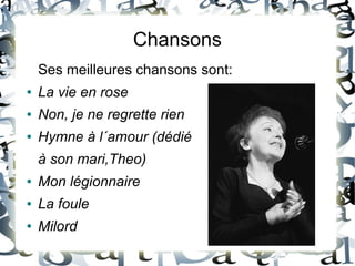 Chansons
Ses meilleures chansons sont:
● La vie en rose
● Non, je ne regrette rien
● Hymne à l´amour (dédié
à son mari,Theo)
● Mon légionnaire
● La foule
● Milord